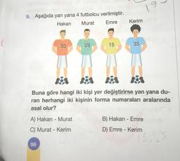 9. Aşağıda yan yana 4 futbolcu verilmiştir.
Hakan
Murat
Emre
33
A) Hakan - Murat
C) Murat - Kerim
98
28
15
Kerim
8
35
Kis
Buna göre hangi iki kişi yer değiştirirse yan yana du-
ran herhangi iki kişinin forma numaraları aralarında
asal olur?
9
B) Hakan - Emre
D) Emre - Kerim
15,35