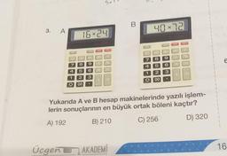 3. A
7
16×24
8
9
5 6
2 3
4
1
O 00
ONO
3
Üçgen AKADEMI
40×72
GT Mil
7
8
1
O
5
2
00
PAND
6
3
OF
Yukarıda A ve B hesap makinelerinde yazılı işlem-
lerin sonuçlarının en büyük ortak böleni kaçtır?
A) 192
B) 210
C) 256
D) 320
6
16