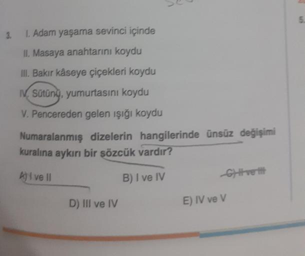 3.
I. Adam yaşama sevinci içinde
II. Masaya anahtarını koydu
III. Bakır kåseye çiçekleri koydu
IV Sütünü, yumurtasını koydu
V. Pencereden gelen ışığı koydu
Numaralanmış dizelerin hangilerinde ünsüz değişimi
kuralına aykırı bir sözcük vardır?
A) I ve II
B)