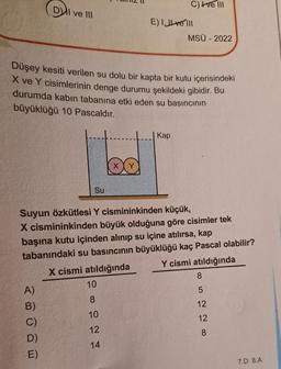 DI ve III
A)
B)
C)
D)
E)
Su
Düşey kesiti verilen su dolu bir kapta bir kutu içerisindeki
X ve Y cisimlerinin denge durumu şekildeki gibidir. Bu
durumda kabın tabanına etki eden su basıncının
büyüklüğü 10 Pascaldır.
10
∞
00
X
10
12
14
C) ve III
E) Ive Ill
Suyun özkütlesi Y cismininkinden küçük,
X cismininkinden büyük olduğuna göre cisimler tek
başına kutu içinden alınıp su içine atılırsa, kap
tabanındaki su basıncının büyüklüğü kaç Pascal olabilir?
X cismi atıldığında
Y cismi atıldığında
Kap
MSÜ - 2022
8
5
12
12
8
7.D 8.A