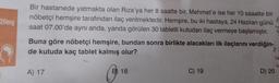 20mg
Bir hastanede yatmakta olan Rıza'ya her 8 saatte bir, Mehmet'e ise her 10 saaatte bir
nöbetçi hemşire tarafından ilaç verilmektedir. Hemşire, bu iki hastaya, 24 Haziran günü
saat 07.00'de aynı anda, yanda görülen 30 tabletli kutudan ilaç vermeye başlamıştır. 2
Buna göre nöbetçi hemşire, bundan sonra birlikte alacakları ilk ilaçlarını verdiğin-
de kutuda kaç tablet kalmış olur?
A) 17
B) 18
C) 19
2.
U
D) 20