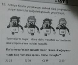 2
12. Antalya Kaş'ta gerçekleşen serbest dalış yanışmasında
yarışan sporcular aşağıdaki görselde gösterilmiştir.
644
50
48
28
30
Sporcuların suyun altına dalış mesafesi numaralarının
asal çarpanlarının toplamı kadardır.
Dalış mesafesinin en fazla olanın birinci olduğu yarış-
mada kaç numaralı sporcu birinci olmuştur?
A) 28
B) 30
C) 48
D) 50