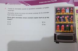 3.
Aralarında Asal Sayılar
Başarıyorum
Yanda bir otomattaki yiyecek ve içeceklerin numaraları ve fiyatları
verilmiştir.
Otomattan alınan iki ürünün de otomat numarası ile lira cinsinden
fiyatı aralarında asaldır.
Buna göre otomattan alınan ürünlerin toplam fiyatı en az kaç
liradır?
A) 12
C) 16
B) 14
D) 18
t9 t8 t6 10
EB
₺10
t3 t5 t11
10 -11 12
t12 t8
+7
t6
Bir
TB
Ta
ta