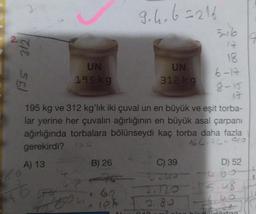 CE 561
60
A) 13
UN
195 kg
46
9.4.6=216
195 kg ve 312 kg'lık iki çuval un en büyük ve eşit torba-
lar yerine her çuvalın ağırlığının en büyük asal çarpanı
ağırlığında torbalara bölünseydi kaç torba daha fazla
gerekirdi?
6
166-76=910
B) 26
UN
312 kg
040
C) 39
Tzu
-2120
10% 2.80
18
6-17
8-15
17
D) 52
5
t
-15.48
irgart