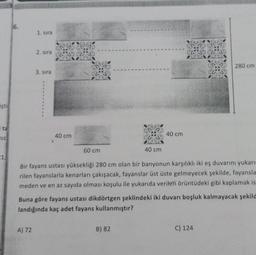 iştir
ita
Miz
21,6
6.
1. sıra
2. sıra
A) 72
3. sıra
40 cm
60 cm
40 cm
40 cm
Bir fayans ustası yüksekliği 280 cm olan bir banyonun karşılıklı iki eş duvarını yukarı
rilen fayanslarla kenarları çakışacak, fayanslar üst üste gelmeyecek şekilde, fayansla
meden ve en az sayıda olması koşulu ile yukarıda verilen örüntüdeki gibi kaplamak is
B) 82
Buna göre fayans ustası dikdörtgen şeklindeki iki duvarı boşluk kalmayacak şekild
landığında kaç adet fayans kullanmıştır?
280 cm
C) 124