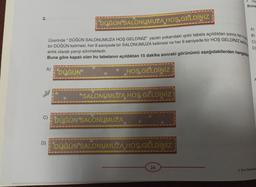 2.
A)
C)
D)
DÜĞÜN SALONUMUZA HOŞ GELDİNİZ
Üzerinde " DÜĞÜN SALONUMUZA HOŞ GELDİNİZ" yazan yukarıdaki ışıklı tabela açıldıktan sonra her 4 sa
bir DÜĞÜN kelimesi, her 9 saniyede bir SALONUMUZA kelimesi ve her 6 saniyede bir HOŞ GELDINIZ kelime
anlık olarak yanıp sönmektedir.
Buna göre kapalı olan bu tabelanın açıldıktan 15 dakika sonraki görünümü aşağıdakilerden hangisidi
DÜĞÜN
HOŞ GELDİNİZ
SALONUMUZA HOŞ GELDİNİZ
DÜĞÜN SALONUMUZA
DÜĞÜN SALONUMUZA HOŞ GELDİNİZ
He
Buna
26
●
A)
B)
D
A
6. Sınıf Matematik