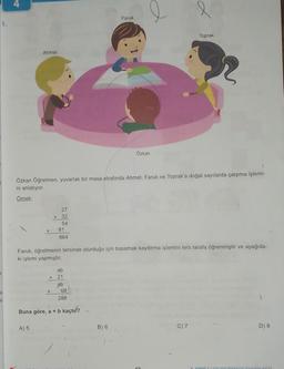 3
U
U
Ahmet
X
A) 5
Özkan Öğretmen, yuvarlak bir masa etrafında Ahmet, Faruk ve Toprak'a doğal sayılarda çarpma işlemi-
ni anlatıyor.
Örnek:
X
27
32
54
81
864
ab
Faruk, öğretmenin tersinde oturduğu için basamak kaydırma işlemini ters tarafa öğrenmiştir ve aşağıda-
ki işlemi yapmıştır.
87233
x 21
ab
288
Buna göre, a + b kaçtı?
Faruk
Özkan
B) 6
Toprak
C) 7
D) 8