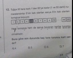 k
12. Tuğçe 50 tane karti 1'den 50'ye kadar (1 ve 50 dahil) nu-
maralandınlıp 2'nin katı olanlanı sarıya 5'in katı olanları
kırmızıya boyuyor.
1 2 3 4 6 7 8
A) 4
Hep kırmızıya hem de sanya boyanan kartlar turuncu
olmaktadır.
Buna göre son durumda kaç tane turuncu kart var-
dir?
B) 5
9 10
C) 6
49 50
D) 7
33