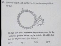 10. Birbirine bağlı K ve L çarklanının diş sayılan sırasıyla 28 ve
10'dur.
İki dişli aynı anda harekete başladıktan sonra ilk du-
rumlarına gelene kadar küçük dişlinin döndüğü top-
lam tur sayısı kaçtır? (x = 3 alınız.)
A) 10
B) 12
C) 14
D) 16