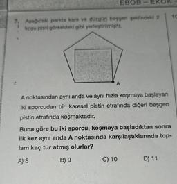 EBOB-EKOR
7. Aşağıdaki parkta kare ve düzgün beşgen şeklindeki 2
koşu pisti görseldeki gibi yerleştirilmişitr.
3
A
A noktasından aynı anda ve aynı hızla koşmaya başlayan
iki sporcudan biri karesel pistin etrafında diğeri beşgen
pistin etrafında koşmaktadır.
Buna göre bu iki sporcu, koşmaya başladıktan sonra
ilk kez aynı anda A noktasında karşılaştıklarında top-
lam kaç tur atmış olurlar?
A) 8
B) 9
C) 10
D) 11
10