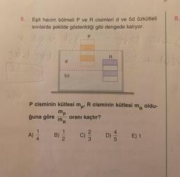 6. Eşit hacim bölmeli P ve R cisimleri d ve 5d özkütleli
sıvılarda şekilde gösterildiği gibi dengede kalıyor.
61%-ve.do
3X1.J. 5/.de
32
ğuna göre
A)
1
4
d
B)
5d
P cisminin kütlesi mp, R cisminin kütlesi
mp
oranı kaçtır?
MR
m
2
P
C)
R
2/3
D)
4
5
2v.Sd=LV.CR
sd
L=108
MR
E) 1
Y
oldu-
8.