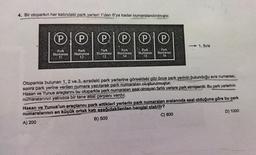 4. Bir otoparkın her katındaki park yerleri 1'den 6'ya kadar numaralandırılmıştır.
℗ ℗ PIP
Park
Numarası
11
Park
Park
Numarası
Numarası
13
12
P
Park
Park
Numarası
Numarası
14
15
P
Park
Numarası
16
- 1. Sıra
Otoparkta bulunan 1, 2 ve 3. sıradaki park yerlerine görseldeki gibi önce park yerinin bulunduğu sıra numarası,
sonra park yerine verilen numara yazılarak park numaraları oluşturulmuştur.
Hasan ve Yunus araçlarını bu otoparkta park numaralan asal olmayan farklı yerlere park etmişlerdir. Bu park yerlerinin
numaralarının yalnızca bir tane asal çarpanı vardır.
Hasan ve Yunus'un araçlarını park ettikleri yerlerin park numaraları aralarında asal olduğuna göre bu park
numaralarının en küçük ortak katı aşağıdakilerden hangisi olabilir?
A) 200
B) 500
C) 800
D) 1000