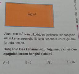 5.
400 m²
Alanı 400 m² olan dikdörtgen şeklindeki bir bahçenin
uzun kenar uzunluğu ile kısa kenarının uzunluğu ara-
larında asaldır.
A) 4
MEB 2021-2022. Ölç
Bahçenin kısa kenarının uzunluğu metre cinsinden
aşağıdakilerden hangisi olabilir?
C) 8
B) 5
D) 16