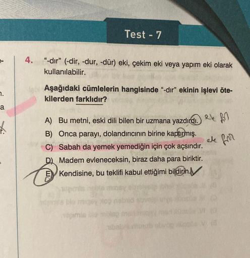 7.
a
4. "-dır" (-dir, -dur, -dür) eki, çekim eki veya yapım eki olarak
kullanılabilir.
Test - 7
Aşağıdaki cümlelerin hangisinde "-dır" ekinin işlevi öte-
kilerden farklıdır?
A) Bu metni, eski dili bilen bir uzmana yazdırdı. f
ak for
B) Onca parayı, dolandı