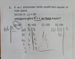 3. K ve L birbirinden farklı pozitif tam sayılar ol-
mak üzere,
106 115
EKOK(K, L) = 80
Inop
olduğuna göre K + L en fazla kaçtır?
A) 56
B) 100
40 16 12
20 82
2
4
52
5 1
10
$
C) 120 D) 150
16
5
208012
46