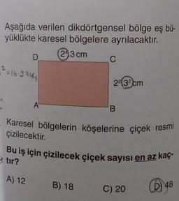 Aşağıda verilen dikdörtgensel bölge eş bü-
yüklükte karesel bölgelere ayrılacaktır.
243 cm
D
2=16-9744
A
C
2² 3² cm
B) 18
B
Karesel bölgelerin köşelerine çiçek resmi
çizilecektir.
Bu iş için çizilecek çiçek sayısı en az kaç-
tir?
A) 12
C) 20
48