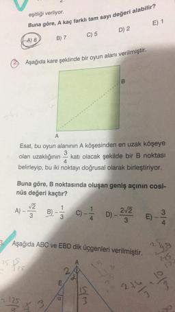 25
A)-
eşitliği verliyor.
Buna göre, A kaç farklı tam sayı değeri alabilir?
A) 8
25
125
B) 7
Aşağıda kare şeklinde bir oyun alanı verilmiştir.
A
Esat, bu oyun alanının A köşesinden en uzak köşeye
3
olan uzaklığının katı olacak şekilde bir B noktası
belirleyip, bu iki noktayı doğrusal olarak birleştiriyor.
4
√2
3
Buna göre, B noktasında oluşan geniş açının cosi-
nüs değeri kaçtır?
B) - -1/3
23
C) 5
E
C)
B
D) 2
3. Aşağıda ABC ve EBD dik üçgenleri verilmiştir.
A
whi
B
4
2√2
3
E) 1
D)--
E)
3
4
ngo
27/2
elm