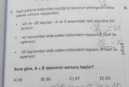 7. Nazlı çalışma kitabından seçtiği bir sorunun yönergesini takip
ederek sonuca ulaşacaktır.
●
-42 ve -20 sayıları -3 ve 0 arasındaki tam sayılara bö-
lünüyor.
42
22 =24
-42 sayısından elde edilen bölümlerin toplamı A harfi ile
eşleniyor.
38
A) 93
A
-20 sayısından elde edilen bölümlerin toplamı Bharfi ile
eşleniyor.
Buna göre, A + B işleminin sonucu kaçtır?
C) 67
B) 90
D) 63
nive
1
18
UĞUR
10
C
8.