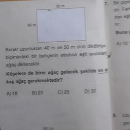 40 m
50 m
B) 20
Kenar uzunlukları 40 m ve 50 m olan dikdörtger
biçimindeki bir bahçenin etrafina eşit aralıklar
ağaç dikilecektir.
Köşelere de birer ağaç gelecek şekilde en a
kaç ağaç gerekmektedir?
A) 18
C) 25
7. Bir çiçek
dir. Fark
dan eşil
D) 30
Buna g
A) 10-
8. Uzu
ger