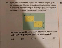 37. Aysel Hanım dikdörtgen biçimindeki kartonun aşağıda gösteri-
len kenarlarından birer santimetre boşluk bırakarak birer köşele-
ri çakışacak biçimde özdeş iki dikdörtgen çizip, dikdörtgenleri
sanya kartonun kalan kısmını yeşile boyayacaktır.
A..
1
B
Kartonun çevresi 36 cm ve sarıya boyanacak alanlar topla-
mi 24 cm² olduğuna göre, |AB| kaç santimetredir?
A) 7
B) 9
C) 10
D) 12
E) 14
39.