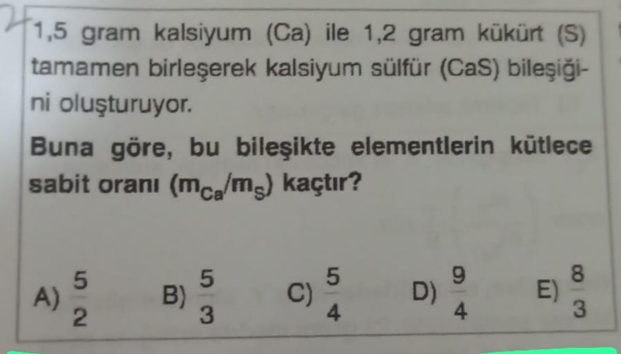 1,5 gram kalsiyum (Ca) ile 1,2 gram kükürt (S)
tamamen birleşerek kalsiyum sülfür (CaS) bileşiği-
ni oluşturuyor.
Buna göre, bu bileşikte elementlerin kütlece
sabit oranı (mca/ms) kaçtır?
A)
52
B)
5
3
C)
5
4
D)
9
E)
8
3