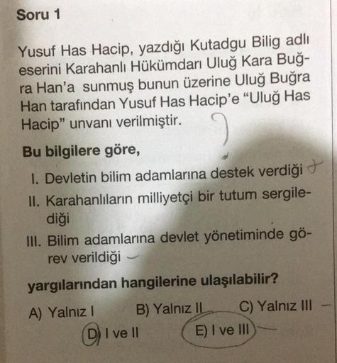 Soru 1
Yusuf Has Hacip, yazdığı Kutadgu Bilig adlı
eserini Karahanlı Hükümdarı Uluğ Kara Buğ-
ra Han'a sunmuş bunun üzerine Uluğ Buğra
Han tarafından Yusuf Has Hacip'e "Uluğ Has
Hacip" unvanı verilmiştir.
Bu bilgilere göre,
1. Devletin bilim adamlarına des