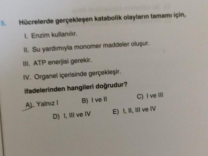 5.
Hücrelerde gerçekleşen katabolik olayların tamamı için,
1. Enzim kullanılır.
II. Su yardımıyla monomer maddeler oluşur.
III. ATP enerjisi gerekir.
IV. Organel içerisinde gerçekleşir.
ifadelerinden hangileri doğrudur?
A) Yalnız I
B) I ve II
D) I, III ve