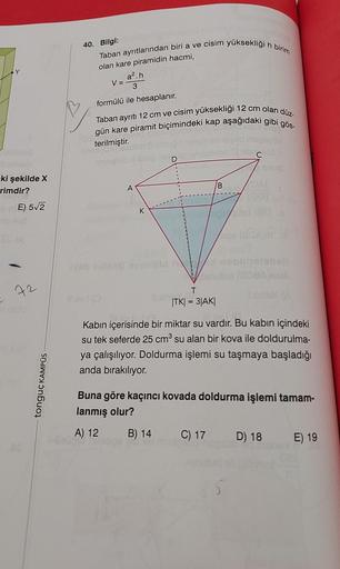 ki şekilde X
rimdir?
E) 5√2
SUYA
72
tonguç KAMPÜS
40. Bilgi:
Taban ayrıtlarından biri a ve cisim yüksekliği h birim
olan kare piramidin hacmi,
a².h
3
formülü ile hesaplanır.
Taban ayrıtı 12 cm ve cisim yüksekliği 12 cm olan düz-
gün kare piramit biçimindek