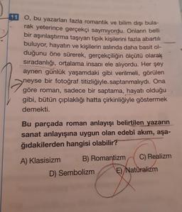 11 O, bu yazarları fazla romantik ve bilim dışı bula-
rak yeterince gerçekçi saymıyordu. Onların belli
bir aşırılaştırma taşıyan tipik kişilerini fazla abartılı
buluyor, hayatın ve kişilerin aslında daha basit ol-
duğunu öne sürerek, gerçekçiliğin ölçütü olarak
sıradanlığı, ortalama insanı ele alıyordu. Her şey
aynen günlük yaşamdaki gibi verilmeli, görülen
neyse bir fotoğraf titizliğiyle, saptanmalıydı. Ona
göre roman, sadece bir saptama, hayatı olduğu
gibi, bütün çıplaklığı hatta çirkinliğiyle göstermek
demekti.
Bu parçada roman anlayışı belirtilen yazarın
sanat anlayışına uygun olan edebî akım, aşa-
ğıdakilerden hangisi olabilir?
A) Klasisizm
B) Romantizm
D) Sembolizm
C) Realizm
E) Naturalizm