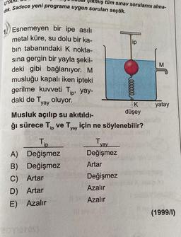 çıkmış tüm sınav sorularını alma-
dik. Sadece yeni programa uygun soruları seçtik.
Esnemeyen bir ipe asılı
metal küre, su dolu bir ka-
bin tabanındaki K nokta-
sına gergin bir yayla şekil-
deki gibi bağlanıyor. M
musluğu kapalı iken ipteki
gerilme kuvveti Tip, yay-
daki de T
oluyor.
yay
Tip
A)
Değişmez
B) Değişmez
C) Artar
D) Artar
E) Azalır
000000
Musluk açılıp su akıtıldı-
ğı sürece Tip ve Tyay için ne söylenebilir?
Tyay
Değişmez
Artar
Değişmez
Azalır
Azalır
K
düşey
yatay
(1999/1)