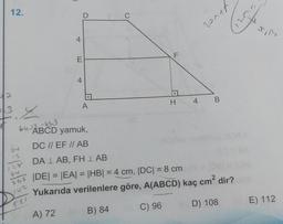 12.
64
12
28
268
142
4
521
E
t
D
A
C
F
LL
:.
H
64-ABCD yamuk,
DC // EF // AB
DA LAB, FHLAB
|DE| = |EA| = |HB| = 4 cm, |DC| = 8 cm
Yukarıda verilenlere göre, A(ABCD) kaç cm² dir?
A) 72
B) 84
C) 96
D) 108
4
B
Atver
BE) 112