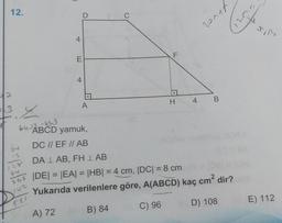 12.
64
12
28
268
142
4
521
E
t
D
A
C
F
LL
:.
H
64-ABCD yamuk,
DC // EF // AB
DA LAB, FHLAB
|DE| = |EA| = |HB| = 4 cm, |DC| = 8 cm
Yukarıda verilenlere göre, A(ABCD) kaç cm² dir?
A) 72
B) 84
C) 96
D) 108
4
B
Atver
BE) 112