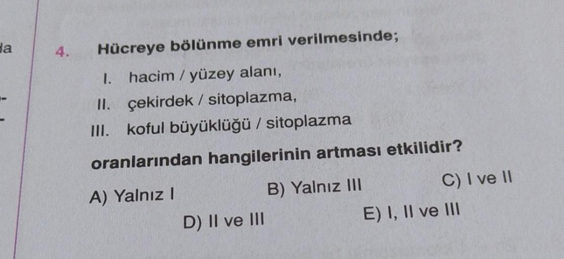 da
4.
Hücreye bölünme emri verilmesinde;
1. hacim / yüzey alanı,
II. çekirdek / sitoplazma,
III. koful büyüklüğü / sitoplazma
oranlarından hangilerinin artması etkilidir?
A) Yalnız I
B) Yalnız III
D) II ve III
C) I ve II
E) I, II ve III