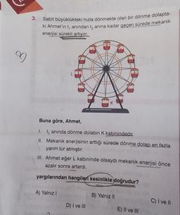 ♡
3.
Sabit büyüklükteki hızla dönmekte olan bir dönme dolapta-
ki Ahmet'in t, anından tanına kadar geçen sürede mekanik
enerjisi sürekli artıyor.
Buna göre, Ahmet,
1. t, anında dönme dolabın K kabinindedir.
II. Mekanik enerjisinin arttığı sürede dönme dolap en fazla
yarım tur atmıştır.
K
III. Ahmet eğer L kabininde olsaydı mekanik enerjisi önce
azalır sonra artardı.
yargılarından hangileri kesinlikle doğrudur?
A) Yalnız I
D) I ve III
B) Yalnız II
E) II ve III
C) I ve II