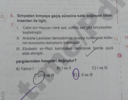 a 8. Simyadan kimyaya geçiş sürecine katkı sağlayan bilim
insanları ile ilgili,
KASI
?
1. Cabir bin Hayyan nitrik asit, sülfürik asit gibi kimyasalları
keşfetmiştir.
II. Antoine Lavoisier deneylerinde teraziyi kullanarak kütle- Q
nin korunumu kanununu bulmuştur.
III. Ebubekir er-Razi karıncaları damıtarak formik asidi
elde etmiştir.
yargılarından hangileri doğrudur?
A) Yalnız I
B) I ve II
D) Ive III
C) I ve III
E), II ve III
?