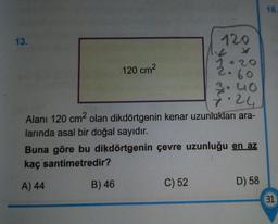 13.
120 cm²
B) 46
120
Alanı 120 cm² olan dikdörtgenin kenar uzunlukları ara-
larında asal bir doğal sayıdır.
60
3.40
√.24
Buna göre bu dikdörtgenin çevre uzunluğu en az
kaç santimetredir?
A) 44
C) 52
D) 58
16.
(31