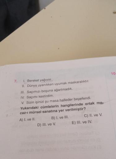 7. 1. Bereket yağıyor.
II. Dünya uyanıkken uyumak maskaralıktır.
III. Saçımızı boşuna ağartmadık.
IV. Saçımı kestirdim.
V. Sizin işinizi şu masa halleder beyefendi.
Yukarıdaki cümlelerin hangilerinde ortak me-
caz-ı mürsel sanatına yer verilmiştir?
A) I. v