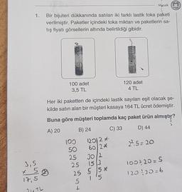 1.
3,5
5
17,5
Mazaik
1.
Bir bijuteri dükkanında satılan iki farklı lastik toka paketi
verilmiştir. Paketler içindeki toka miktarı ve paketlerin sa-
tış fiyatı görsellerin altında belirtildiği gibidir.
21TL
3
100 adet
3,5 TL
Her iki paketten de içindeki lastik sayıları eşit olacak şe-
kilde satın alan bir müşteri kasaya 164 TL ücret ödemiştir.
Buna göre müşteri toplamda kaç paket ürün almıştır?
A) 20
B) 24
C) 33
D) 44
22.5=20
100
50
25 30/2
25
15 3
25 5 5 *
1'5
120/2*
60/2*
5
L
120 adet
4 TL
mozaik
100420= S
120120=6