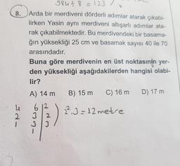 8.
4
984+ 8 = 123 /
Arda bir merdiveni dörderli adımlar atarak çıkabi-
lirken Yasin aynı merdiveni altışarlı adımlar ata-
rak çıkabilmektedir. Bu merdivendeki bir basama-
ğın yüksekliği 25 cm ve basamak sayısı 40 ile 70
arasındadır.
Buna göre merdivenin en üst noktasının yer-
den yüksekliği aşağıdakilerden hangisi olabi-
lir?
A) 14 m B) 15 m
612
2
$3)
C) 16 m
2².3=12 metre
D) 17 m