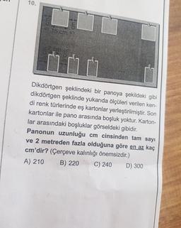 10.
15 cm t
Dikdörtgen şeklindeki bir panoya şekildeki gibi
dikdörtgen şeklinde yukarıda ölçüleri verilen ken-
di renk türlerinde eş kartonlar yerleştirilmiştir. Son
kartonlar ile pano arasında boşluk yoktur. Karton-
lar arasındaki boşluklar görseldeki gibidir.
Panonun uzunluğu cm cinsinden tam sayı
ve 2 metreden fazla olduğuna göre en az kaç
cm'dir? (Çerçeve kalınlığı önemsizdir.)
A) 210
B) 220
C) 240
D) 300