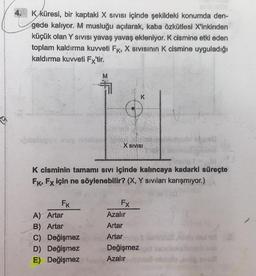 RAN
K küresi, bir kaptaki X Sıvısı içinde şekildeki konumda den-
gede kalıyor. M musluğu açılarak, kaba özkütlesi X'inkinden
küçük olan Y SIVISI yavaş yavaş ekleniyor. K cismine etki eden
toplam kaldırma kuvveti FK, X SIVISının K cismine uyguladığı
kaldırma kuvveti Fx'tir.
belugu y
FK
A) Artar
B) Artar
C) Değişmez
D) Değişmez
E) Değişmez
X SIVISI
molgt = b)
K cisminin tamamı sıvı içinde kalıncaya kadarki süreçte
FK, Fx için ne söylenebilir? (X, Y sıvıları karışmıyor.)
Fx
K
Azalır
Artar
Artar
Değişmez
Azalır
bed
1(0
sbmelb vis
og snu