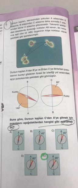 -di-
me
ain
ki
Dursun kaptan, teknesindeki yolcuları A adasından B
Jadasına, B adasından C adasına daha sonrada C ada-
sından tekrar A adasına götürecektir. Teknenin adalar.
daki iskelelerde duracağı noktalar AB kenarı, BC kena-
rına eşit olan bir ABC üçgeninin köşe noktaları olarak
şekildeki gibi işaretlenmiştir.
Ca
UDA
Dursun kaptan A'dan B'ye ve B'den C'ye ilerlerken pusu-
lasının kuzeyi gösteren ibresi ile izlediği yol arasındaki
açıyı pusulasında şekildeki gibi görmüştür.
C
Kuzey
140°
dir
A)
A
25°
B
D
C
Buna göre, Dursun kaptan C'den A'ya gitmek için
pusulasını aşağıdakilerden hangisi gibi ayarlamalı-
B
B)
C
B
A
40°
90°
D) A
(E)
60°
$%$
65°
Kuzey
A
45°