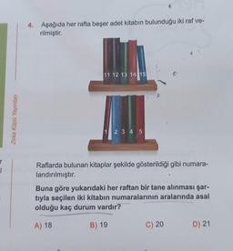 r
Zeka Küpü Yayınları
4. Aşağıda her rafta beşer adet kitabın bulunduğu iki raf ve-
rilmiştir.
11 12 13 14 15
1 2 3 4 5
Raflarda bulunan kitaplar şekilde gösterildiği gibi numara-
landırılmıştır.
Buna göre yukarıdaki her raftan bir tane alınması şar-
tıyla seçilen iki kitabın numaralarının aralarında asal
olduğu kaç durum vardır?
A) 18
B) 19
C) 20
D) 21