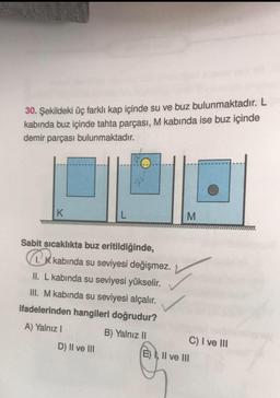 30. Şekildeki üç farklı kap içinde su ve buz bulunmaktadır. L
kabında buz içinde tahta parçası, M kabında ise buz içinde
demir parçası bulunmaktadır.
K
2V
Sabit sıcaklıkta buz eritildiğinde,
1. K kabinda su seviyesi değişmez.
II. L kabında su seviyesi yükselir.
III. M kabında su seviyesi alçalır.
ifadelerinden hangileri doğrudur?
A) Yalnız I
B) Yalnız II
D) II ve III
M
C) I ve III
E) I, II ve III