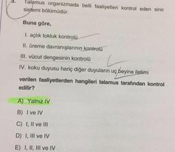 Talamus organizmada belli faaliyetleri kontrol eden sinir
sistemi bölümüdür.
Buna göre,
I. açlık tokluk kontrolü
II. üreme davranışlarının kontrolü
III. vücut dengesinin kontrolü
IV. koku duyusu hariç diğer duyuların uç beyine iletimi
verilen faaliyetlerden hangileri talamus tarafından kontrol
edilir?
A) Yalnız IV
B) I ve IV
C) I, II ve III
D) I, III ve IV
E) I, II, III ve IV