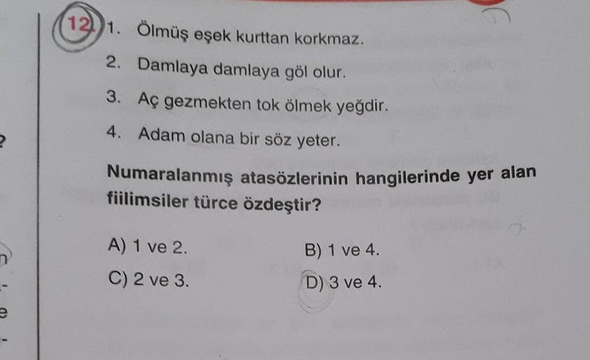 n
(12) 1. Ölmüş eşek kurttan korkmaz.
2. Damlaya damlaya göl olur.
3. Aç gezmekten tok ölmek yeğdir.
4. Adam olana bir söz yeter.
Numaralanmış atasözlerinin hangilerinde yer alan
fiilimsiler türce özdeştir?
A) 1 ve 2.
C) 2 ve 3.
B) 1 ve 4.
D) 3 ve 4.