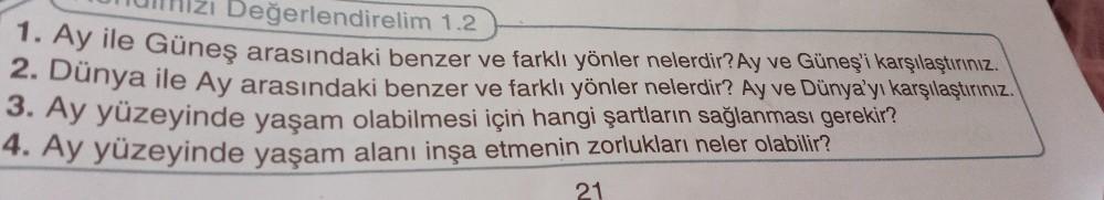 Değerlendirelim 1.2
TURIzı
1. Ay ile Güneş arasındaki benzer ve farklı yönler nelerdir? Ay ve Güneş'i karşılaştırınız.
2. Dünya ile Ay arasındaki benzer ve farklı yönler nelerdir? Ay ve Dünya'yı karşılaştırınız.
3. Ay yüzeyinde yaşam olabilmesi için hangi