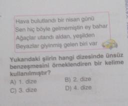 Hava bulutlandı bir nisan günü
Sen hiç böyle gelmemiştin ey bahar
Ağaçlar utandı aldan, yeşilden
Beyazlar giyinmiş gelen biri var
Yukarıdaki şiirin hangi dizesinde ünsüz
benzeşmesini örneklendiren bir kelime
kullanılmıştır?
A) 1. dize
C) 3. dize
B) 2. dize
D) 4. dize