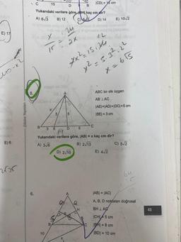 E) 17
1o-x?
E) 6
wor
Çözüm Yayınları
5.
C
EURD X
6.
D 9 B
Yukarıdaki verilere göre H kaç cmdir?
A) 6√3 B) 12
C) 65
D) 14
15
B
byn-s-
10
Tr³
X
24
2×
OBLA
5
5
7x²=15124
204
D
D) 2√10
8
Q
3 E
Yukarıdaki verilere göre, |AB| = x kaç cm dir?
A) 3√6
B) 2√13
TO
5
ICDI= 15 cm
H
12
x² = 5.3².22
X=655
C
C
E) 10√2
ABC bir dik üçgen
AB LAC
|AE|=|AD|=|DC| = 5 cm
|BE| = 3 cm
E) 4√2
HebnEXUY
C) 5√2
64
25
|AB| = |AC|
A, B, D noktaları doğrusal
BH LAC
ICHI 5 cm
IBH = 8 cm
|BD| = 10 cm
43