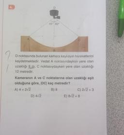 4.
45° 60°
B
D noktasında bulunan kamera kaykayın hareketlerini
kaydetmektedir. Vedat A noktasındayken yere olan
uzaklığı 8 m, C noktasıydayken yere olan uzaklığı
12 metredir.
Kameranın A ve C noktalarına olan uzaklığı eşit
olduğuna göre, |DC| kaç metredir?
A) 4 + 2√2
B) 8
D) 4√2
C) 2√2+3
E) 8√2+8